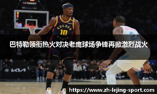 巴特勒领衔热火对决老鹰球场争锋再掀激烈战火